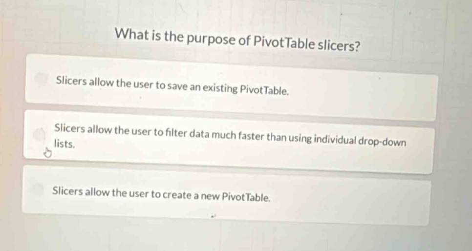 what is the purpose of pivottable slicers?\nslicers allow the user to save an existing pivottable.\nslicers allow the user to filter data much faster than using individual drop - down lists.\nslicers allow the user to create a new pivottable.