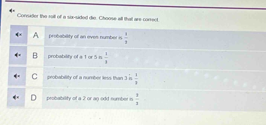 consider the roll of a six - sided die. choose all that are correct.\na probability of an even number is $\frac{1}{2}$\nb probability of a 1 or 5 is $\frac{1}{3}$\nc probability of a number less than 3 is $\frac{1}{2}$\nd probability of a 2 or an odd number is $\frac{2}{3}$