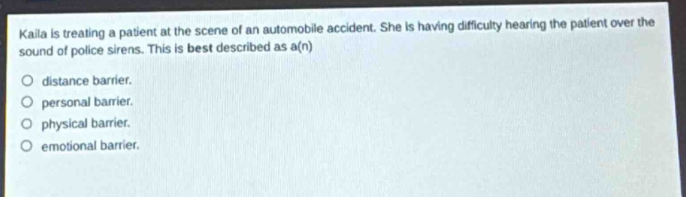 kaila is treating a patient at the scene of an automobile accident. she is having difficulty hearing the patient over the sound of police sirens. this is best described as a(n)\no distance barrier.\no personal barrier.\no physical barrier.\no emotional barrier.