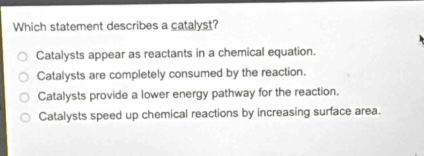 which statement describes a catalyst?\ncatalysts appear as reactants in a chemical equation.\ncatalysts are completely consumed by the reaction.\ncatalysts provide a lower energy pathway for the reaction.\ncatalysts speed up chemical reactions by increasing surface area.
