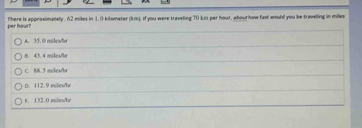 there is approximately .62 miles in 1.0 kilometer (km). if you were traveling 70 km per hour, about how fast would you be traveling in miles per hour?\na. 35.0 miles/hr\nb. 43.4 miles/hr\nc. 88.5 miles/hr\nd. 112.9 miles/hr\ne. 132.0 miles/hr