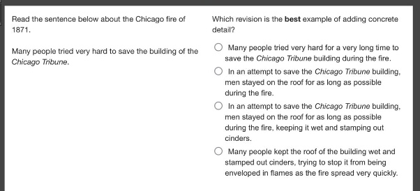 read the sentence below about the chicago fire of 1871. many people tried very hard to save the building of the chicago tribune. which revision is the best example of adding concrete detail? many people tried very hard for a very long time to save the chicago tribune building during the fire. in an attempt to save the chicago tribune building, men stayed on the roof for as long as possible during the fire. in an attempt to save the chicago tribune building, men stayed on the roof for as long as possible during the fire, keeping it wet and stamping out cinders. many people kept the roof of the building wet and stamped out cinders, trying to stop it from being enveloped in flames as the fire spread very quickly.
