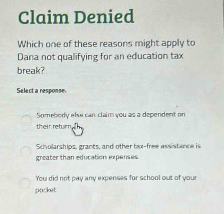 claim denied\nwhich one of these reasons might apply to dana not qualifying for an education tax break?\nselect a response.\nsomebody else can claim you as a dependent on their return\nscholarships, grants, and other tax - free assistance is greater than education expenses\nyou did not pay any expenses for school out of your pocket