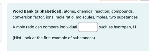 word bank (alphabetical): atoms, chemical reaction, compounds, conversion factor, ions, mole ratio, molecules, moles, two substances. a mole ratio can compare individual such as hydrogen, h (hint: look at the first example of substances).