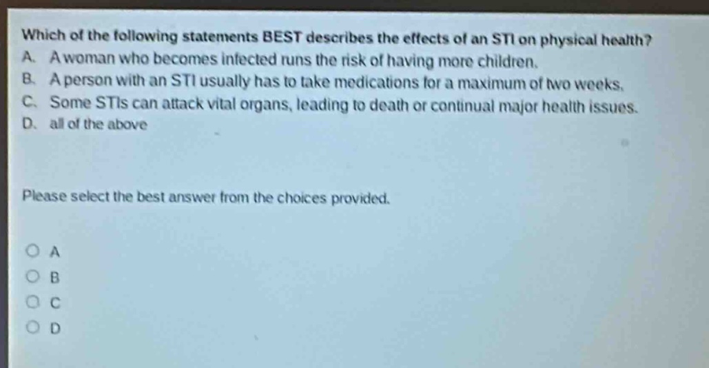 which of the following statements best describes the effects of an sti on physical health? a. a woman who becomes infected runs the risk of having more children. b. a person with an sti usually has to take medications for a maximum of two weeks. c. some stis can attack vital organs, leading to death or continual major health issues. d. all of the above please select the best answer from the choices provided. o a o b o c o d