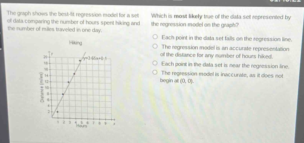 the graph shows the best - fit regression model for a set of data comparing the number of hours spent hiking and the number of miles traveled in one day. which is most likely true of the data set represented by the regression model on the graph? hiking each point in the data set falls on the regression line. the regression model is an accurate representation of the distance for any number of hours hiked. each point in the data set is near the regression line. the regression model is inaccurate, as it does not begin at (0, 0).