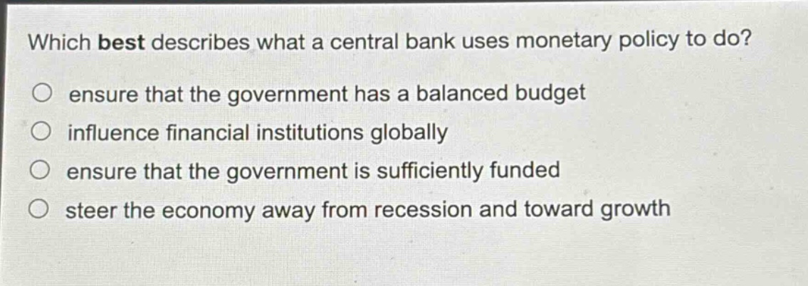 which best describes what a central bank uses monetary policy to do?\n○ ensure that the government has a balanced budget\n○ influence financial institutions globally\n○ ensure that the government is sufficiently funded\n○ steer the economy away from recession and toward growth