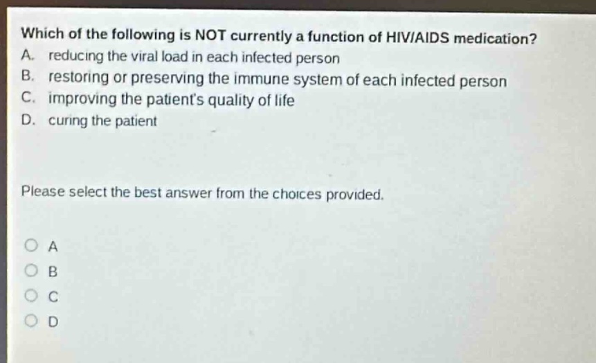 which of the following is not currently a function of hiv/aids medication? a. reducing the viral load in each infected person b. restoring or preserving the immune system of each infected person c. improving the patients quality of life d. curing the patient please select the best answer from the choices provided. o a o b o c o d