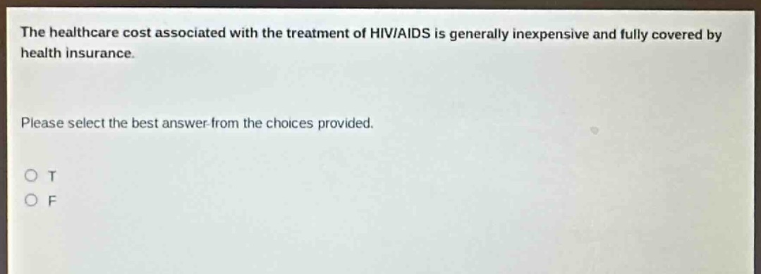the healthcare cost associated with the treatment of hiv/aids is generally inexpensive and fully covered by health insurance. please select the best answer from the choices provided. o t o f
