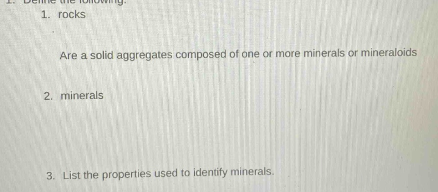 1. define the following.\n1. rocks\nare a solid aggregates composed of one or more minerals or mineraloids\n2. minerals\n3. list the properties used to identify minerals.