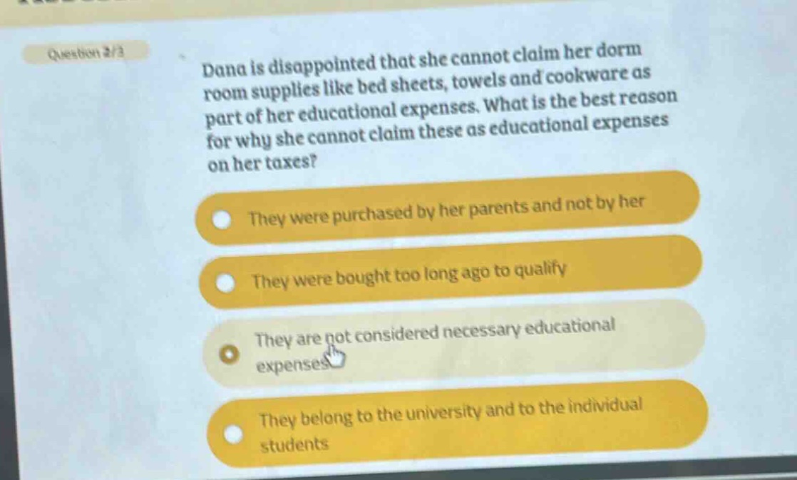 question 2/3\ndana is disappointed that she cannot claim her dorm room supplies like bed sheets, towels and cookware as part of her educational expenses. what is the best reason for why she cannot claim these as educational expenses on her taxes?\nthey were purchased by her parents and not by her\nthey were bought too long ago to qualify\nthey are not considered necessary educational expenses\nthey belong to the university and to the individual students