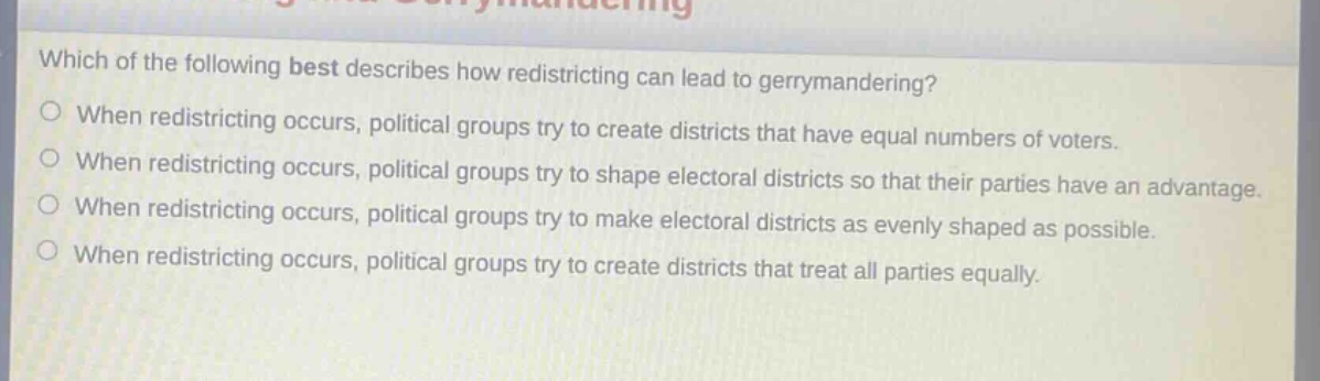 which of the following best describes how redistricting can lead to gerrymandering?\nwhen redistricting occurs, political groups try to create districts that have equal numbers of voters.\nwhen redistricting occurs, political groups try to shape electoral districts so that their parties have an advantage.\nwhen redistricting occurs, political groups try to make electoral districts as evenly shaped as possible.\nwhen redistricting occurs, political groups try to create districts that treat all parties equally.