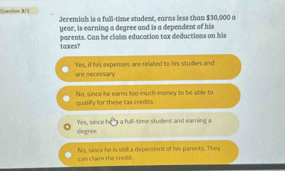 question 3/3\njeremiah is a full - time student, earns less than $30,000 a year, is earning a degree and is a dependent of his parents. can he claim education tax deductions on his taxes?\nyes, if his expenses are related to his studies and are necessary\nno, since he earns too much money to be able to qualify for these tax credits\nyes, since he is a full - time student and earning a degree\nno, since he is still a dependent of his parents. they can claim the credit.
