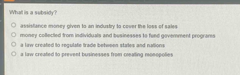 what is a subsidy?\nassistance money given to an industry to cover the loss of sales\nmoney collected from individuals and businesses to fund government programs\na law created to regulate trade between states and nations\na law created to prevent businesses from creating monopolies