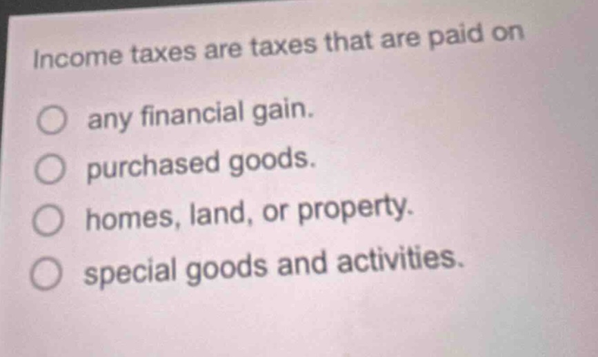 income taxes are taxes that are paid on\nany financial gain.\npurchased goods.\nhomes, land, or property.\nspecial goods and activities.