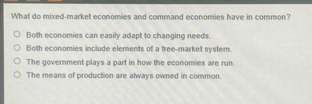 what do mixed - market economies and command economies have in common?\nboth economies can easily adapt to changing needs.\nboth economies include elements of a free - market system.\nthe government plays a part in how the economies are run.\nthe means of production are always owned in common.