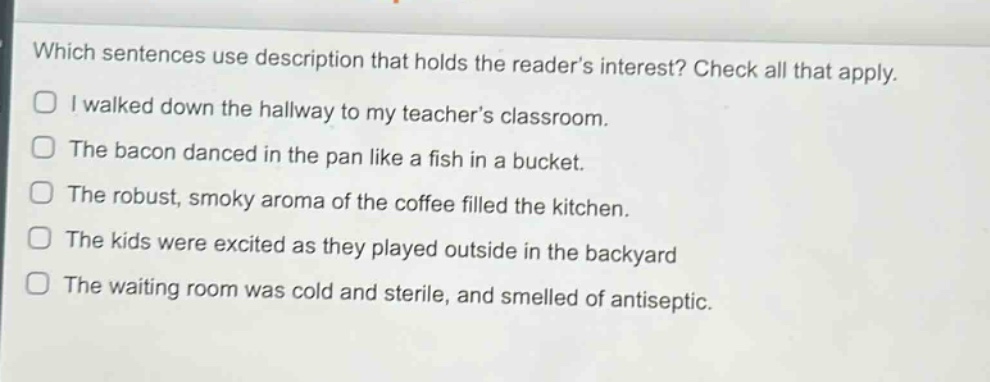 which sentences use description that holds the readers interest? check all that apply.\ni walked down the hallway to my teachers classroom.\nthe bacon danced in the pan like a fish in a bucket.\nthe robust, smoky aroma of the coffee filled the kitchen.\nthe kids were excited as they played outside in the backyard\nthe waiting room was cold and sterile, and smelled of antiseptic.