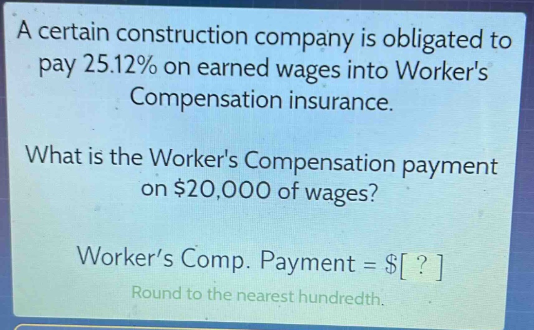 a certain construction company is obligated to pay 25.12% on earned wages into workers compensation insurance. what is the workers compensation payment on $20,000 of wages? worker’s comp. payment = $? round to the nearest hundredth.