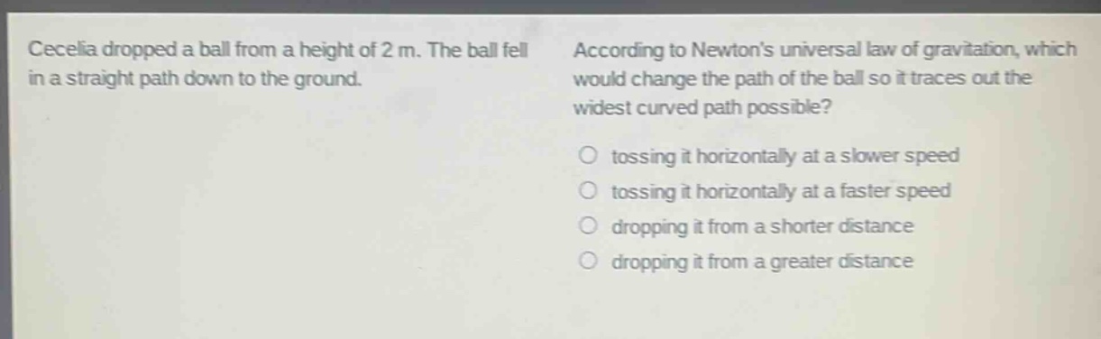 cecelia dropped a ball from a height of 2 m. the ball fell in a straight path down to the ground. according to newtons universal law of gravitation, which would change the path of the ball so it traces out the widest curved path possible?\no tossing it horizontally at a slower speed\no tossing it horizontally at a faster speed\no dropping it from a shorter distance\no dropping it from a greater distance