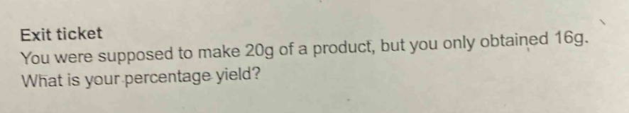 exit ticket\nyou were supposed to make 20g of a product, but you only obtained 16g.\nwhat is your percentage yield?