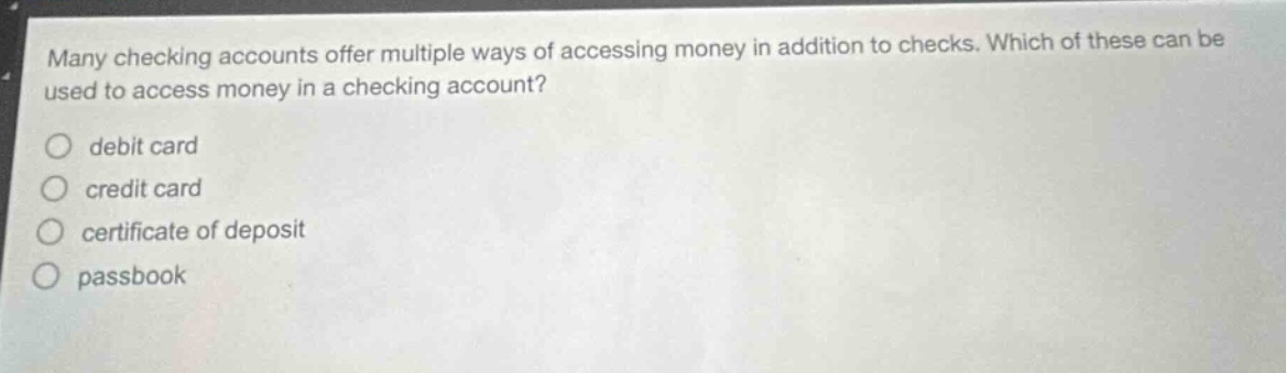 many checking accounts offer multiple ways of accessing money in addition to checks. which of these can be used to access money in a checking account?\n( circ ) debit card\n( circ ) credit card\n( circ ) certificate of deposit\n( circ ) passbook