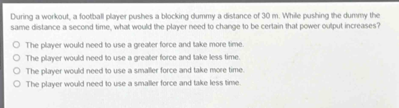 during a workout, a football player pushes a blocking dummy a distance of 30 m. while pushing the dummy the same distance a second time, what would the player need to change to be certain that power output increases?\no the player would need to use a greater force and take more time.\no the player would need to use a greater force and take less time.\no the player would need to use a smaller force and take more time.\no the player would need to use a smaller force and take less time.