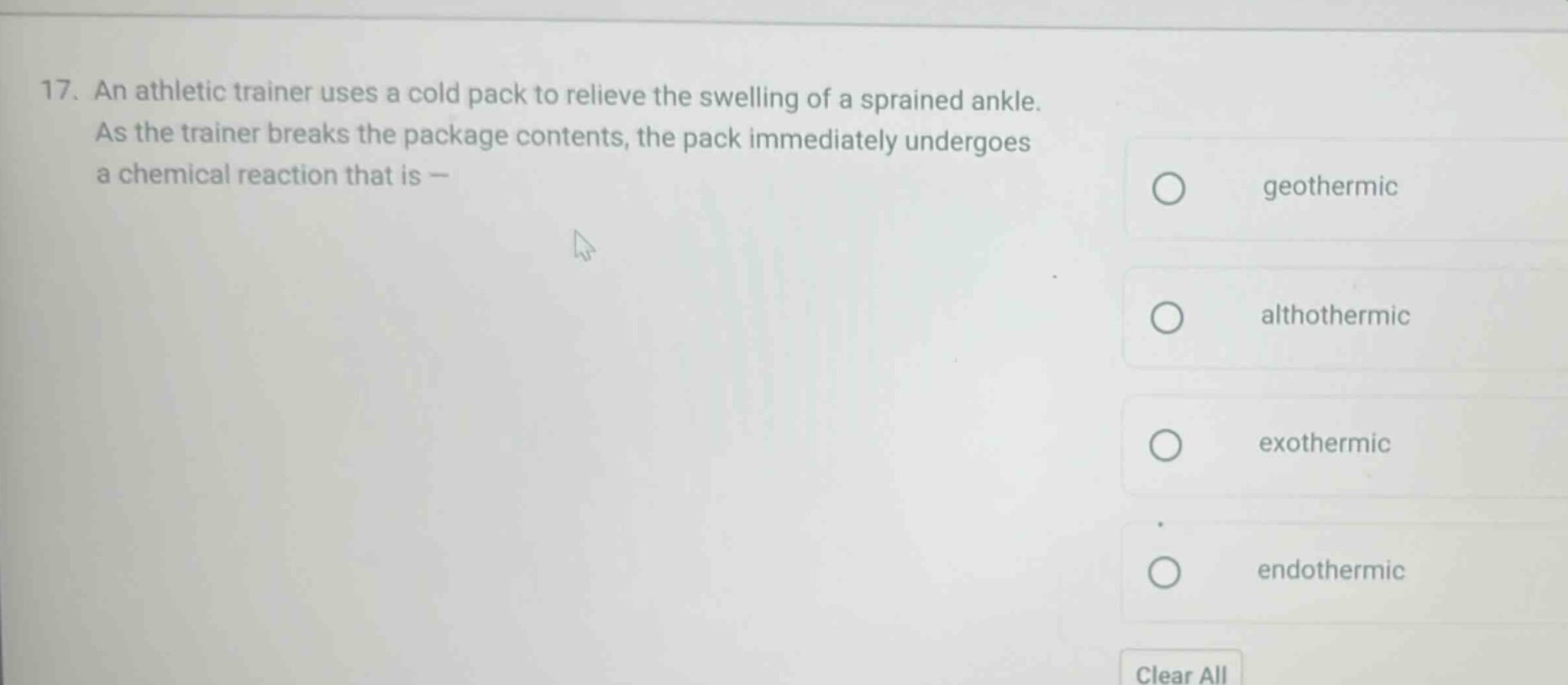 17. an athletic trainer uses a cold pack to relieve the swelling of a sprained ankle. as the trainer breaks the package contents, the pack immediately undergoes a chemical reaction that is —\ngeothermic\nalthothermic\nexothermic\nendothermic\nclear all
