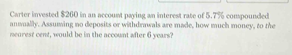 carter invested $260 in an account paying an interest rate of 5.7% compounded annually. assuming no deposits or withdrawals are made, how much money, to the nearest cent, would be in the account after 6 years?