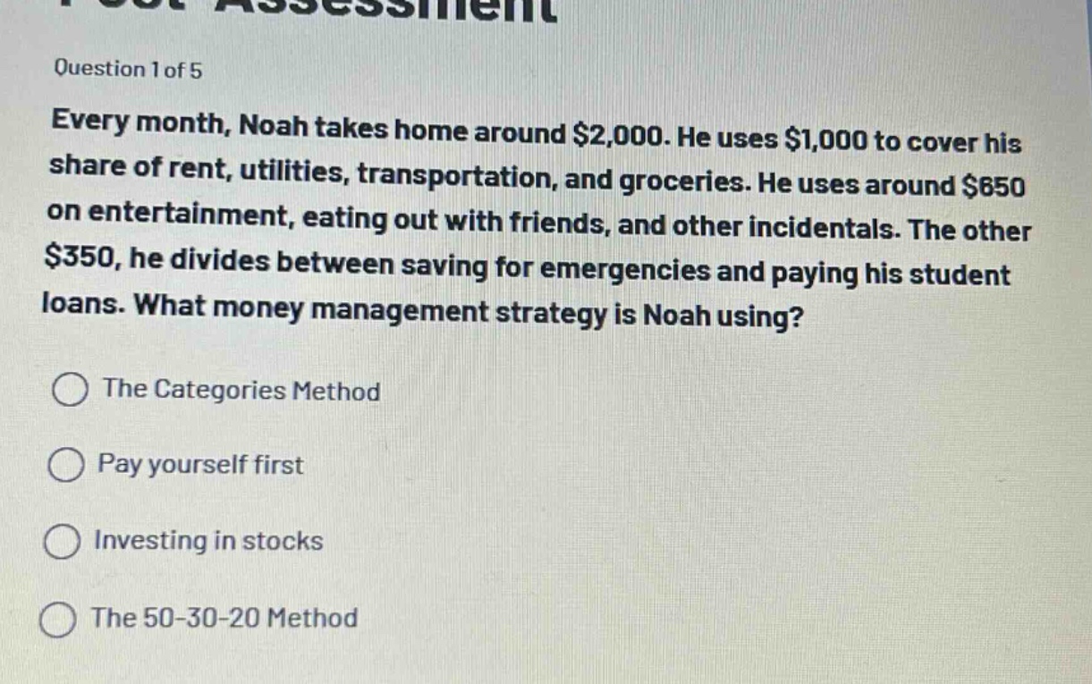 question 1 of 5\nevery month, noah takes home around $2,000. he uses $1,000 to cover his share of rent, utilities, transportation, and groceries. he uses around $650 on entertainment, eating out with friends, and other incidentals. the other $350, he divides between saving for emergencies and paying his student loans. what money management strategy is noah using?\nthe categories method\npay yourself first\ninvesting in stocks\nthe 50 - 30 - 20 method