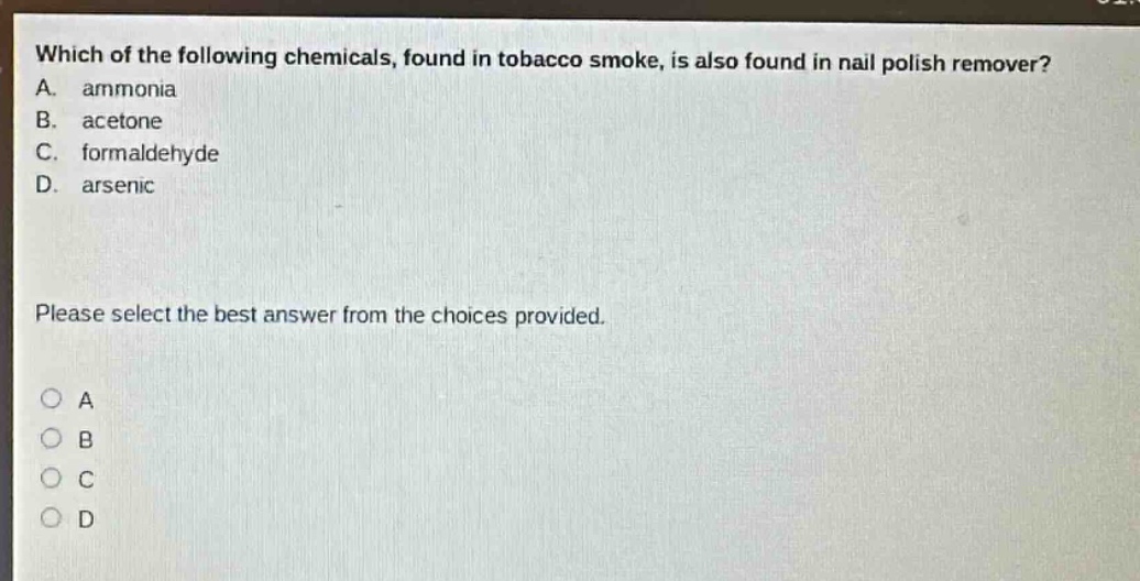 which of the following chemicals, found in tobacco smoke, is also found in nail polish remover? a. ammonia b. acetone c. formaldehyde d. arsenic please select the best answer from the choices provided. o a o b o c o d
