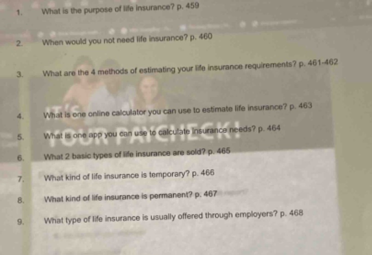 1. what is the purpose of life insurance? p. 459\n2. when would you not need life insurance? p. 460\n3. what are the 4 methods of estimating your life insurance requirements? p. 461 - 462\n4. what is one online calculator you can use to estimate life insurance? p. 463\n5. what is one app you can use to calculate insurance needs? p. 464\n6. what 2 basic types of life insurance are sold? p. 465\n7. what kind of life insurance is temporary? p. 466\n8. what kind of life insurance is permanent? p. 467\n9. what type of life insurance is usually offered through employers? p. 468