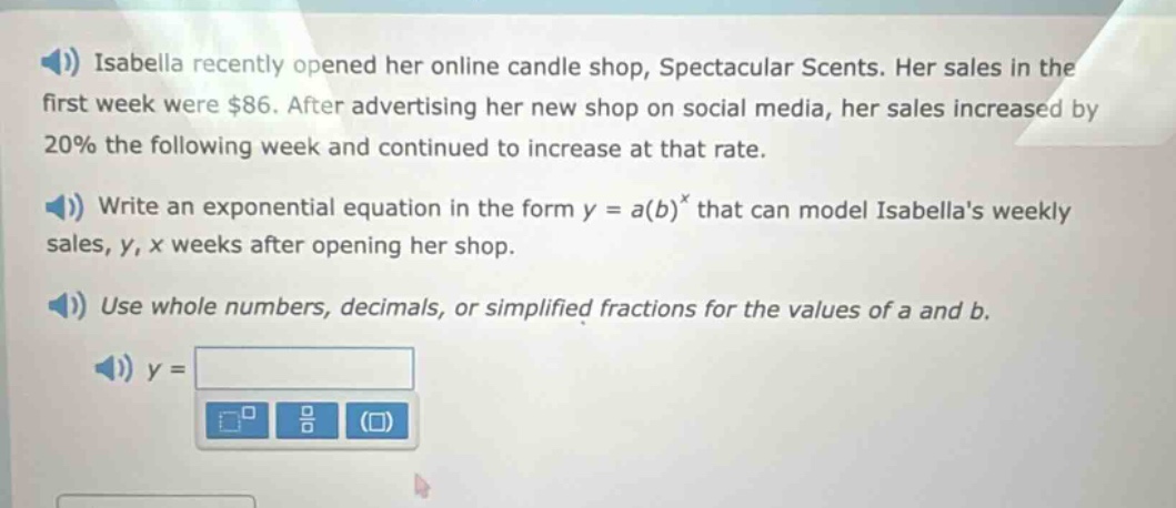 isabella recently opened her online candle shop, spectacular scents. her sales in the first week were $86. after advertising her new shop on social media, her sales increased by 20% the following week and continued to increase at that rate. write an exponential equation in the form y = a(b)^x that can model isabellas weekly sales, y, x weeks after opening her shop. use whole numbers, decimals, or simplified fractions for the values of a and b. y =