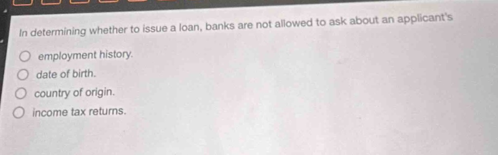 in determining whether to issue a loan, banks are not allowed to ask about an applicants\nemployment history.\ndate of birth.\ncountry of origin.\nincome tax returns.