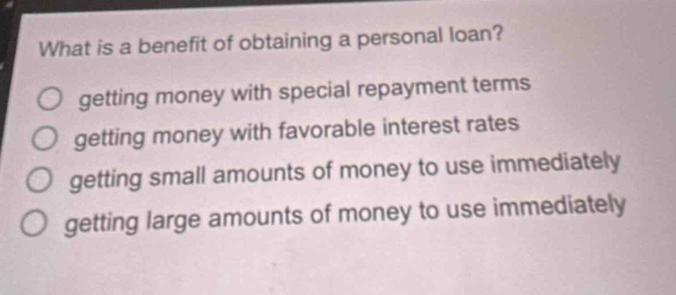 what is a benefit of obtaining a personal loan?\n○ getting money with special repayment terms\n○ getting money with favorable interest rates\n○ getting small amounts of money to use immediately\n○ getting large amounts of money to use immediately