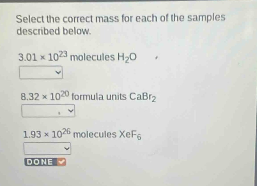 select the correct mass for each of the samples described below.\n3.01×10²³ molecules h₂o\n8.32×10²⁰ formula units cabr₂\n1.93×10²⁶ molecules xef₆\ndone