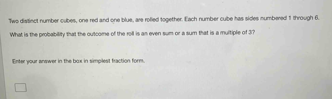 two distinct number cubes, one red and one blue, are rolled together. each number cube has sides numbered 1 through 6. what is the probability that the outcome of the roll is an even sum or a sum that is a multiple of 3? enter your answer in the box in simplest fraction form.