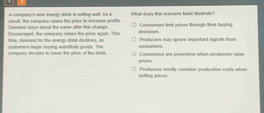 a companys new energy drink is selling well. as a result, the company raises the price to increase profits. demand stays about the same after this change. encouraged, the company raises the price again. this time, demand for the energy drink declines, as customers begin buying substitute goods. the company decides to lower the price of the drink. what does this scenario best illustrate? consumers limit prices through their buying decisions. producers may ignore important signals from consumers. consumers are powerless when producers raise prices. producers mostly consider production costs when setting prices.