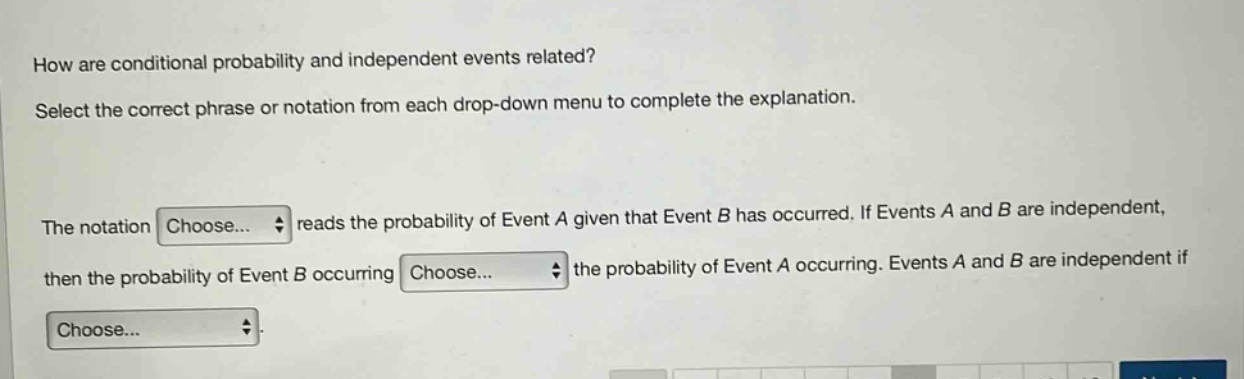 how are conditional probability and independent events related? select the correct phrase or notation from each drop - down menu to complete the explanation. the notation choose... reads the probability of event a given that event b has occurred. if events a and b are independent, then the probability of event b occurring choose... the probability of event a occurring. events a and b are independent if choose...