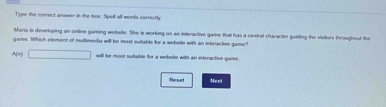 type the correct answer in the box. spell all words correctly. maria is developing an online gaming website. she is working on an interactive game that has a central character guiding the visitors throughout the game. which element of multimedia will be most suitable for a website with an interactive game? a(n) will be most suitable for a website with an interactive game.