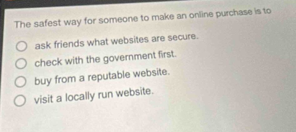 the safest way for someone to make an online purchase is to\nask friends what websites are secure.\ncheck with the government first.\nbuy from a reputable website.\nvisit a locally run website.