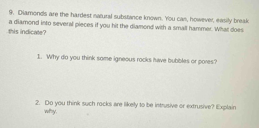 9. diamonds are the hardest natural substance known. you can, however, easily break a diamond into several pieces if you hit the diamond with a small hammer. what does this indicate? 1. why do you think some igneous rocks have bubbles or pores? 2. do you think such rocks are likely to be intrusive or extrusive? explain why.