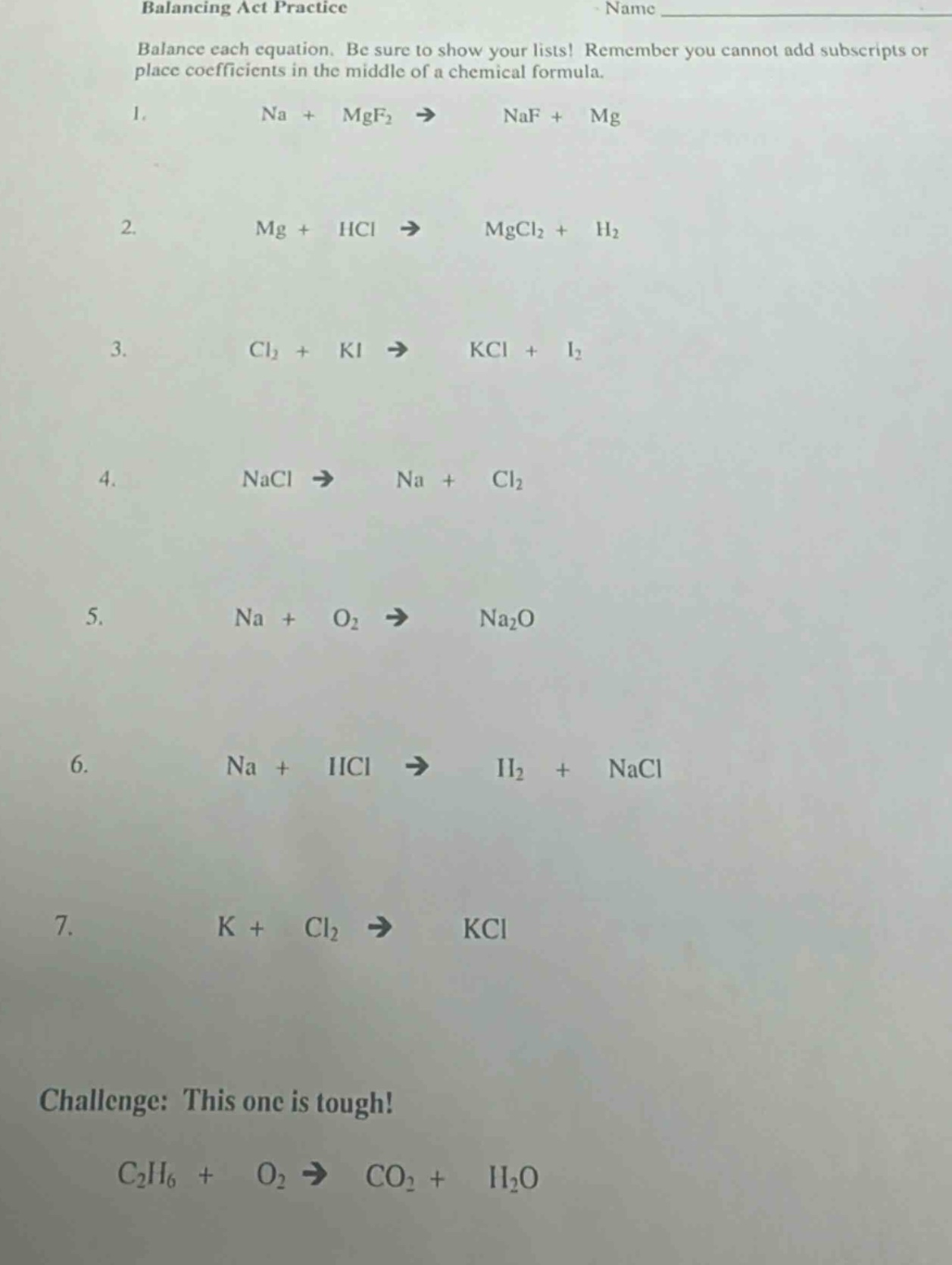 balancing act practice\nname \nbalance each equation. be sure to show your lists! remember you cannot add subscripts or place coefficients in the middle of a chemical formula.\n1. na + mgf₂ → naf + mg\n2. mg + hcl → mgcl₂ + h₂\n3. cl₂ + ki → kcl + i₂\n4. nacl → na + cl₂\n5. na + o₂ → na₂o\n6. na + hcl → h₂ + nacl\n7. k + cl₂ → kcl\nchallenge: this one is tough!\nc₂h₆ + o₂ → co₂ + h₂o