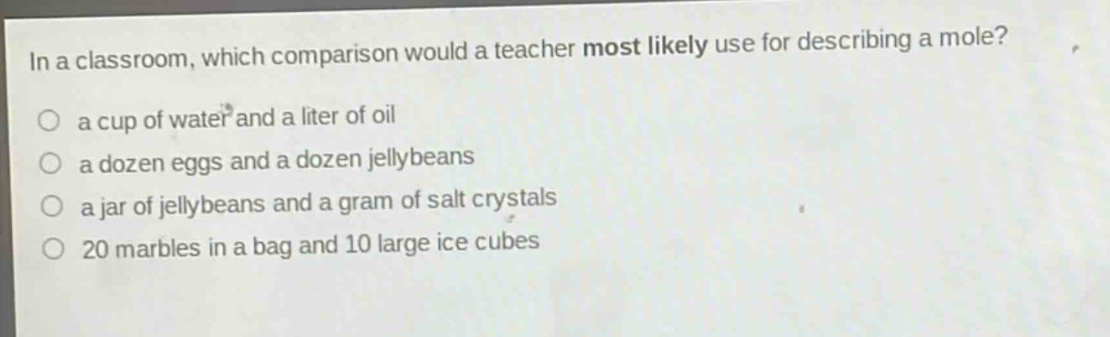 in a classroom, which comparison would a teacher most likely use for describing a mole?\n○ a cup of water and a liter of oil\n○ a dozen eggs and a dozen jellybeans\n○ a jar of jellybeans and a gram of salt crystals\n○ 20 marbles in a bag and 10 large ice cubes
