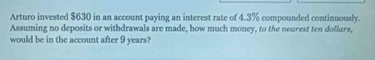 arturo invested $630 in an account paying an interest rate of 4.3% compounded continuously. assuming no deposits or withdrawals are made, how much money, to the nearest ten dollars, would be in the account after 9 years?