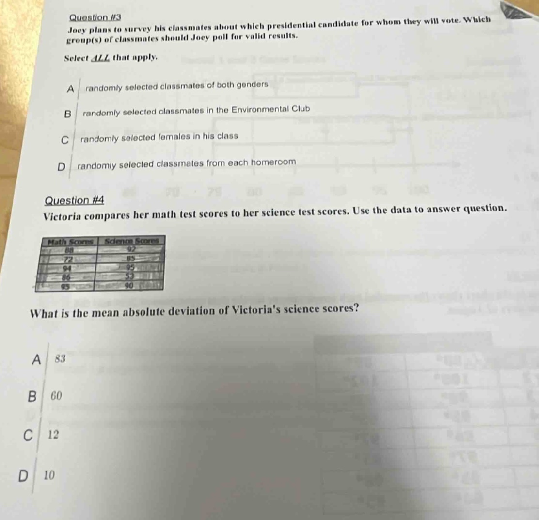 question #3\njoey plans to survey his classmates about which presidential candidate for whom they will vote. which group(s) of classmates should joey poll for valid results.\nselect all that apply.\na randomly selected classmates of both genders\nb randomly selected classmates in the environmental club\nc randomly selected females in his class\nd randomly selected classmates from each homeroom\n\nquestion #4\nvictoria compares her math test scores to her science test scores. use the data to answer question.\n| math scores | science scores |\n| ---- | ---- |\n| 88 | 92 |\n| 72 | 85 |\n| 94 | 95 |\n| 86 | 53 |\n| 95 | 90 |\nwhat is the mean absolute deviation of victorias science scores?\na 83\nb 60\nc 12\nd 10