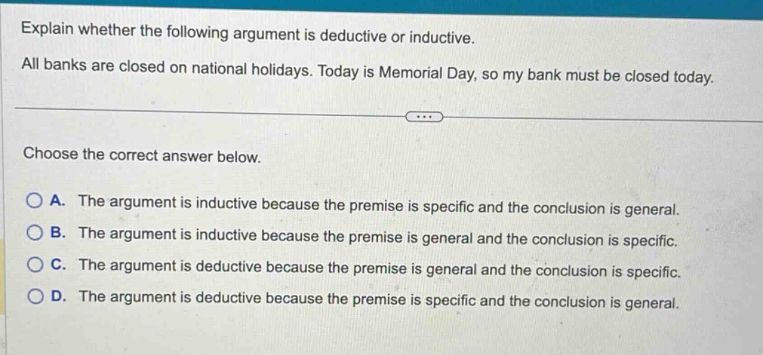 explain whether the following argument is deductive or inductive. all banks are closed on national holidays. today is memorial day, so my bank must be closed today. choose the correct answer below. a. the argument is inductive because the premise is specific and the conclusion is general. b. the argument is inductive because the premise is general and the conclusion is specific. c. the argument is deductive because the premise is general and the conclusion is specific. d. the argument is deductive because the premise is specific and the conclusion is general.