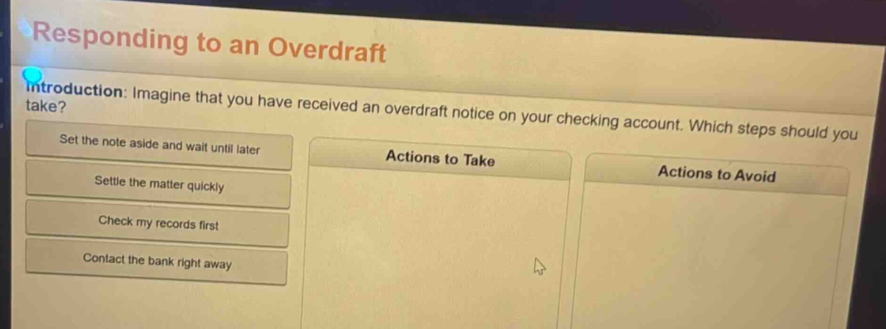 responding to an overdraft\nintroduction: imagine that you have received an overdraft notice on your checking account. which steps should you take?\nset the note aside and wait until later\nsettle the matter quickly\ncheck my records first\ncontact the bank right away\nactions to take\nactions to avoid