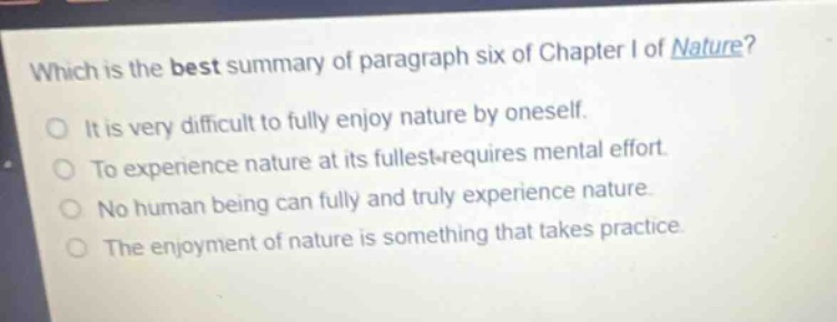 which is the best summary of paragraph six of chapter i of nature?\nit is very difficult to fully enjoy nature by oneself.\nto experience nature at its fullest requires mental effort.\nno human being can fully and truly experience nature.\nthe enjoyment of nature is something that takes practice.