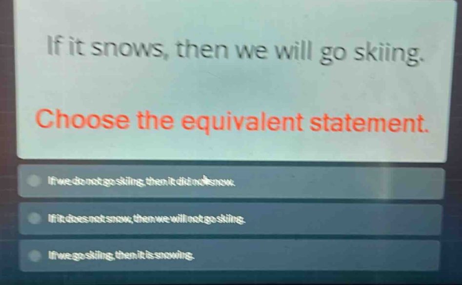 if it snows, then we will go skiing. choose the equivalent statement. if we do not go skiing, then it did not snow. if it does not snow, then we will not go skiing. if we go skiing, then it is snowing.