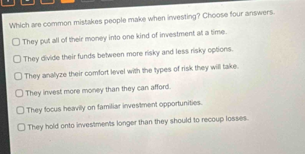 which are common mistakes people make when investing? choose four answers.\nthey put all of their money into one kind of investment at a time.\nthey divide their funds between more risky and less risky options.\nthey analyze their comfort level with the types of risk they will take.\nthey invest more money than they can afford.\nthey focus heavily on familiar investment opportunities.\nthey hold onto investments longer than they should to recoup losses.